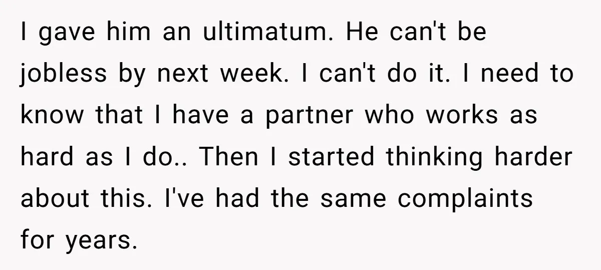 I gave him an ultimatum. He can't be jobless by next week. I can't do it. I need to know that I have a partner who works as hard as...