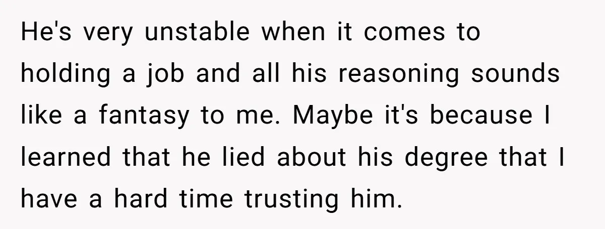 He's very unstable when it comes to holding a job and all his reasoning sounds like a fantasy to me. Maybe it's because I learned that he lied about his...