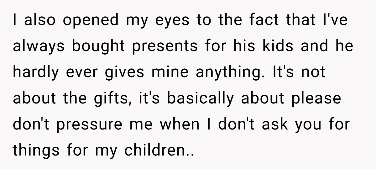 I also opened my eyes to the fact that I've always bought presents for his kids and he hardly ever gives mine anything. It's not about the gifts, it's basically...