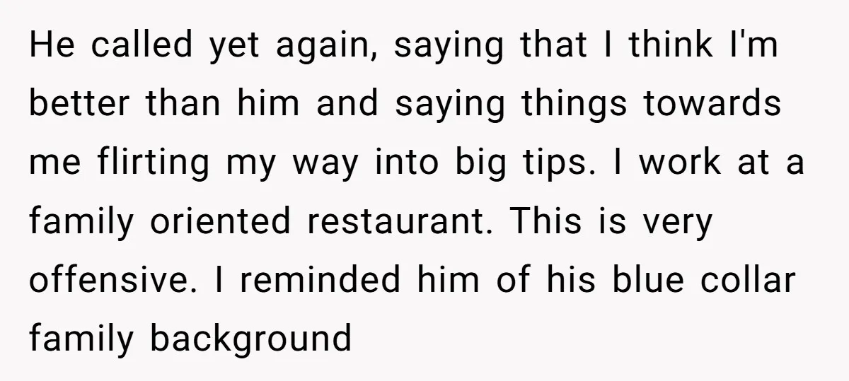 He called yet again, saying that I think I'm better than him and saying things towards me flirting my way into big tips. I work at a family oriented restaurant....