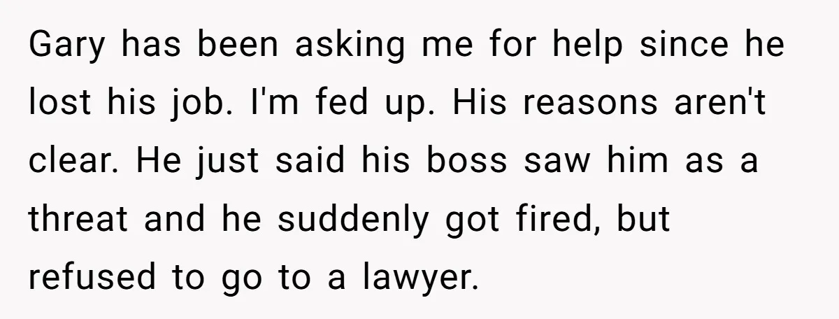 Gary has been asking me for help since he lost his job. I'm fed up. His reasons aren't clear. He just said his boss saw him as a threat and...