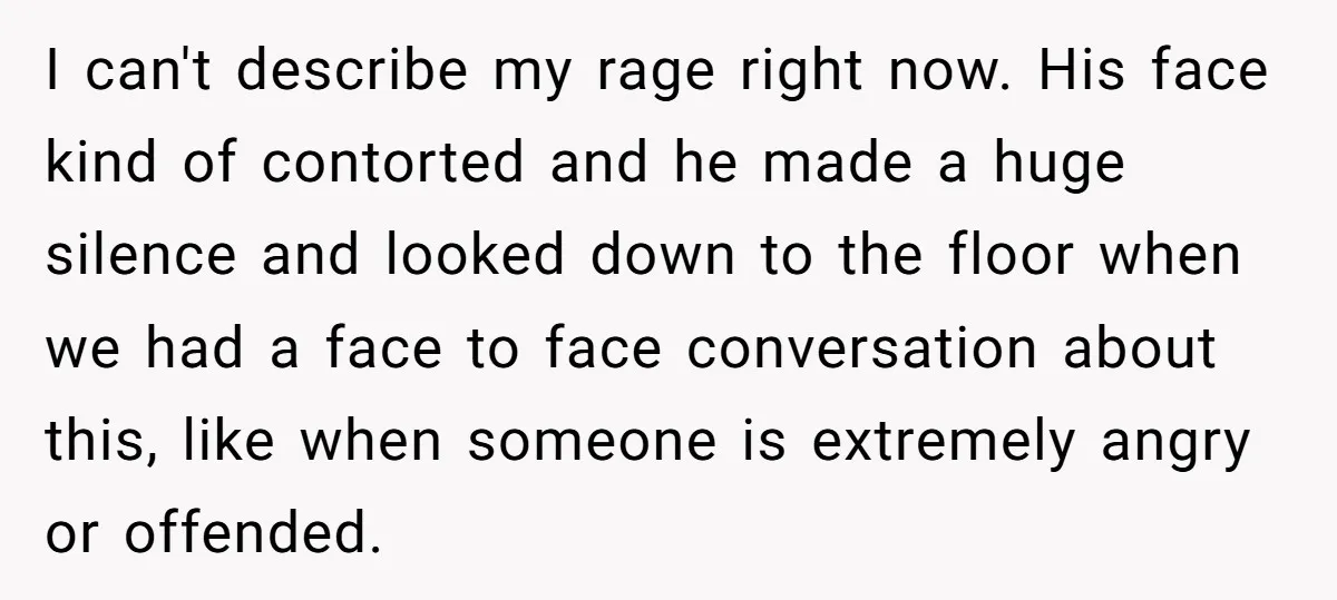 I can't describe my rage right now. His face kind of contorted and he made a huge silence and looked down to the floor when we had a face to...