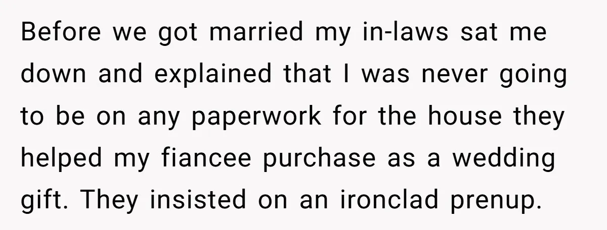 Before we got married my in-laws sat me down and explained that I was never going to be on any paperwork for the house they helped my fiancee purchase as...