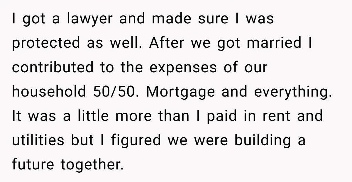 I got a lawyer and made sure I was protected as well. After we got married I contributed to the expenses of our household 50/50. Mortgage and everything. It was...