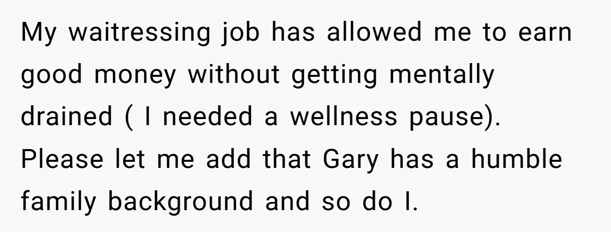 My waitressing job has allowed me to earn good money without getting mentally drained ( I needed a wellness pause). Please let me add that Gary has a humble family...