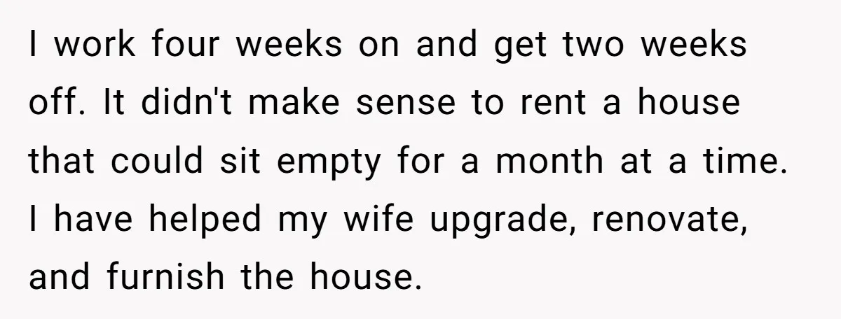 I work four weeks on and get two weeks off. It didn't make sense to rent a house that could sit empty for a month at a time. I have...