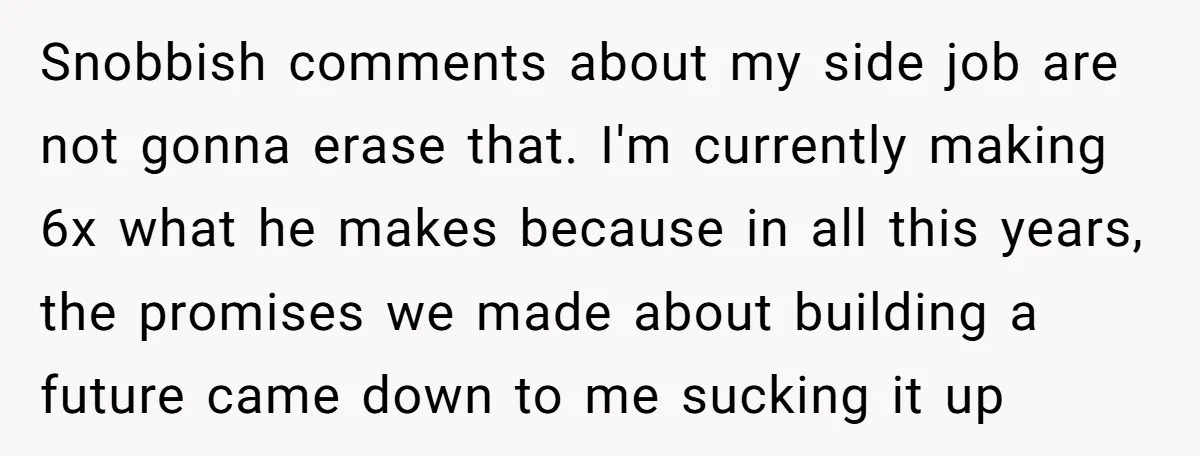 Snobbish comments about my side job are not gonna erase that. I'm currently making 6x what he makes because in all this years, the promises we made about building a...