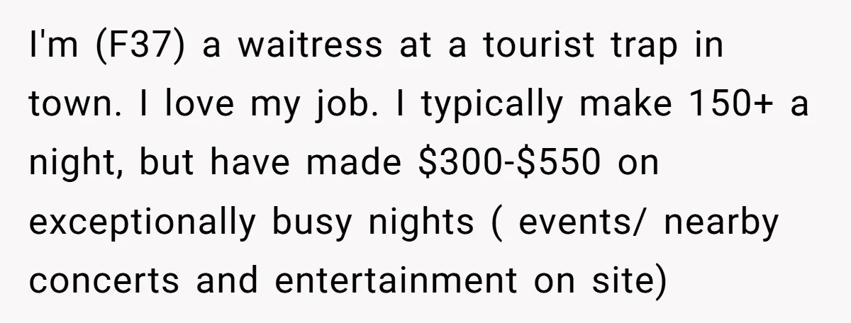I'm (F37) a waitress at a tourist trap in town. I love my job. I typically make 150+ a night, but have made $300-$550 on exceptionally busy nights ( events/...