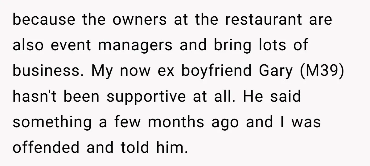 because the owners at the restaurant are also event managers and bring lots of business. My now ex boyfriend Gary (M39) hasn't been supportive at all. He said something a...