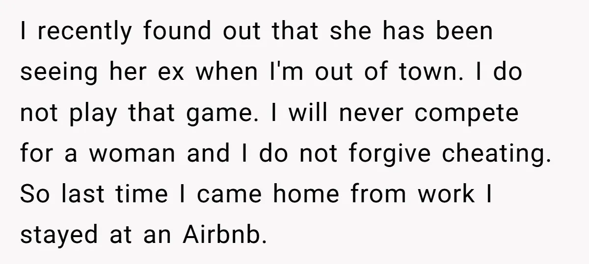 I recently found out that she has been seeing her ex when I'm out of town. I do not play that game. I will never compete for a woman and...