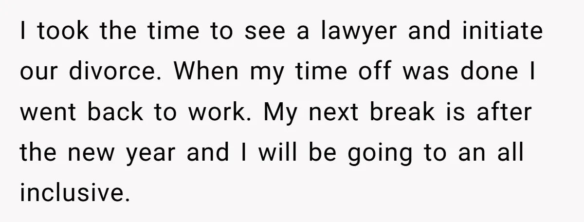 I took the time to see a lawyer and initiate our divorce. When my time off was done I went back to work. My next break is after the new...