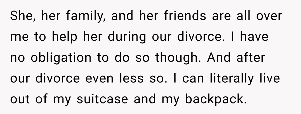 She, her family, and her friends are all over me to help her during our divorce. I have no obligation to do so though. And after our divorce even less...