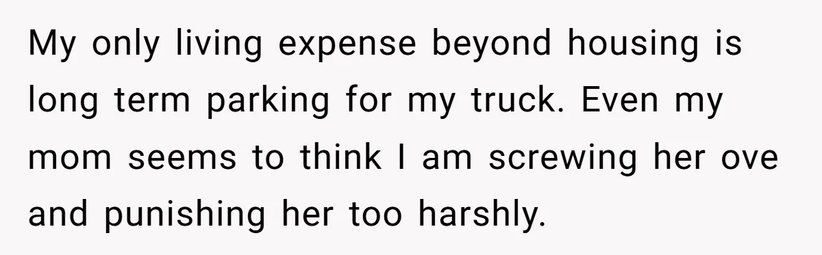 My only living expense beyond housing is long term parking for my truck. Even my mom seems to think I am screwing her ove and punishing her too harshly.