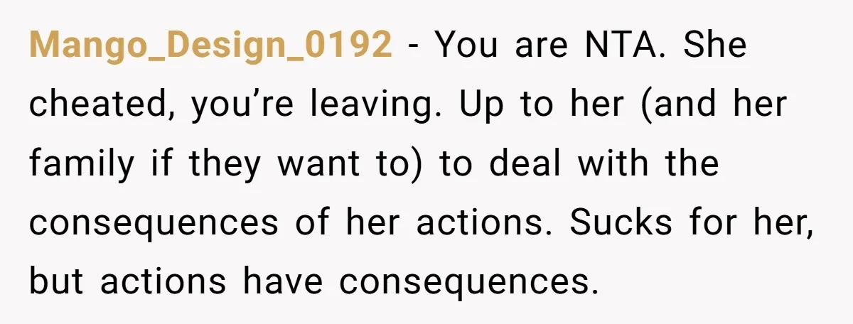 Mango_Design_0192 − You are NTA. She cheated, you’re leaving. Up to her (and her family if they want to) to deal with the consequences of her actions. Sucks for her,...