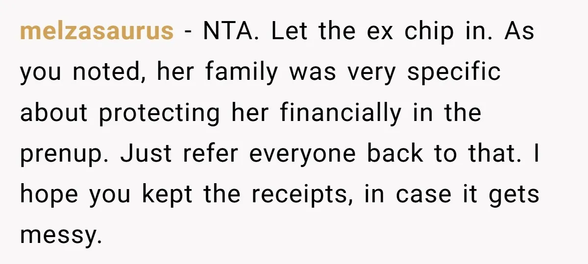 melzasaurus − NTA. Let the ex chip in. As you noted, her family was very specific about protecting her financially in the prenup. Just refer everyone back to that. I...