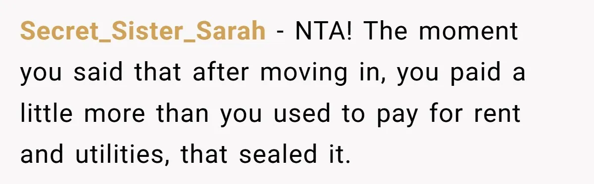 Secret_Sister_Sarah − NTA! The moment you said that after moving in, you paid a little more than you used to pay for rent and utilities, that sealed it.