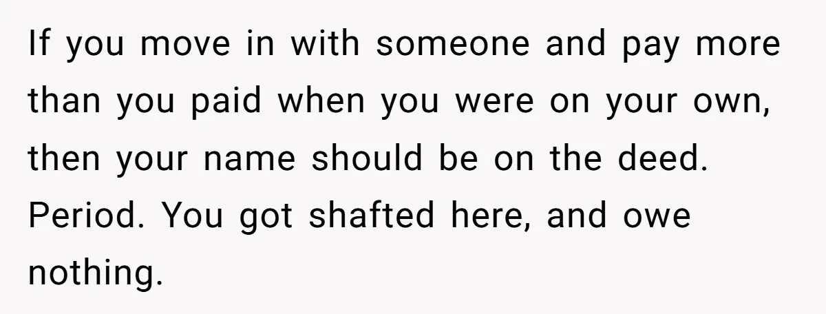 If you move in with someone and pay more than you paid when you were on your own, then your name should be on the deed. Period. You got shafted...
