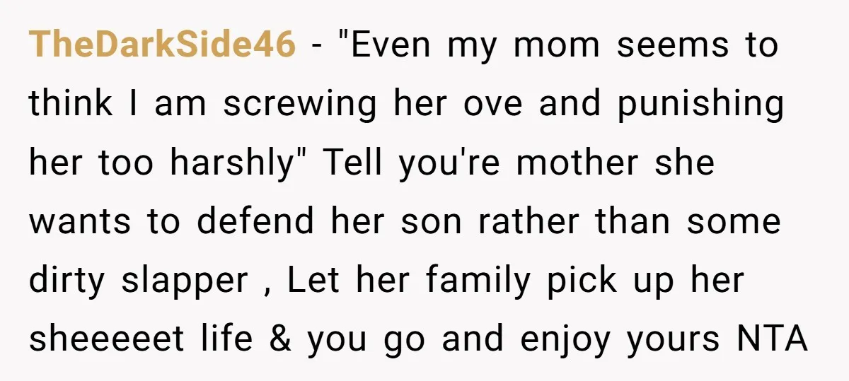 TheDarkSide46 − "Even my mom seems to think I am screwing her ove and punishing her too harshly" Tell you're mother she wants to defend her son rather than some...