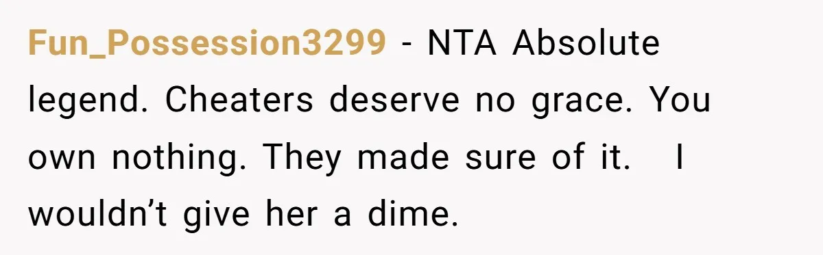 Fun_Possession3299 − NTA Absolute legend. Cheaters deserve no grace. You own nothing. They made sure of it. I wouldn’t give her a dime.