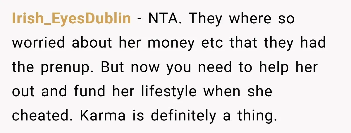 Irish_EyesDublin − NTA. They where so worried about her money etc that they had the prenup. But now you need to help her out and fund her lifestyle when she...