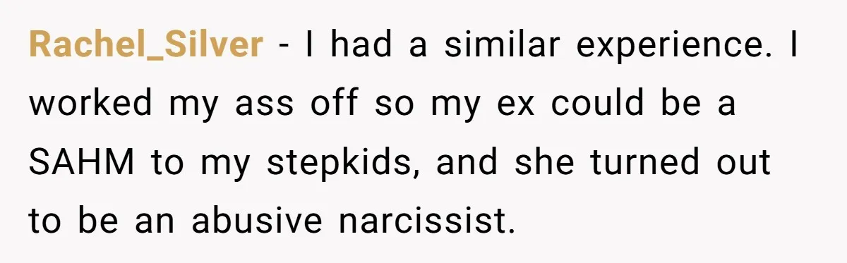 Rachel_Silver − I had a similar experience. I worked my ass off so my ex could be a SAHM to my stepkids, and she turned out to be an abusive...