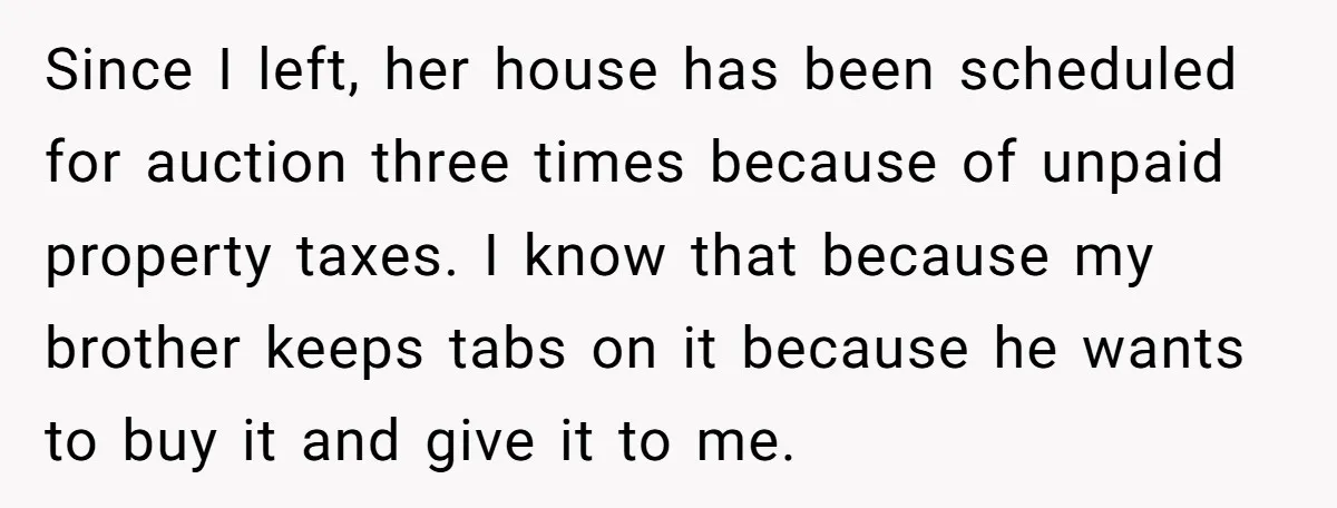 Since I left, her house has been scheduled for auction three times because of unpaid property taxes. I know that because my brother keeps tabs on it because he wants...