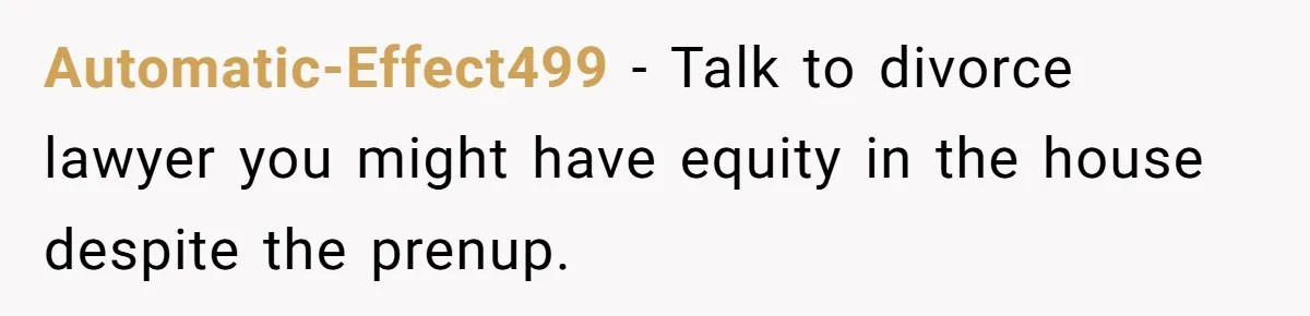 Automatic-Effect499 − Talk to divorce lawyer you might have equity in the house despite the prenup.