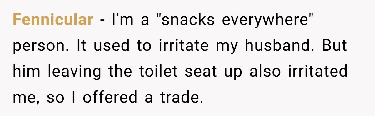Fennicular − I'm a "snacks everywhere" person. It used to irritate my husband. But him leaving the toilet seat up also irritated me, so I offered a trade.