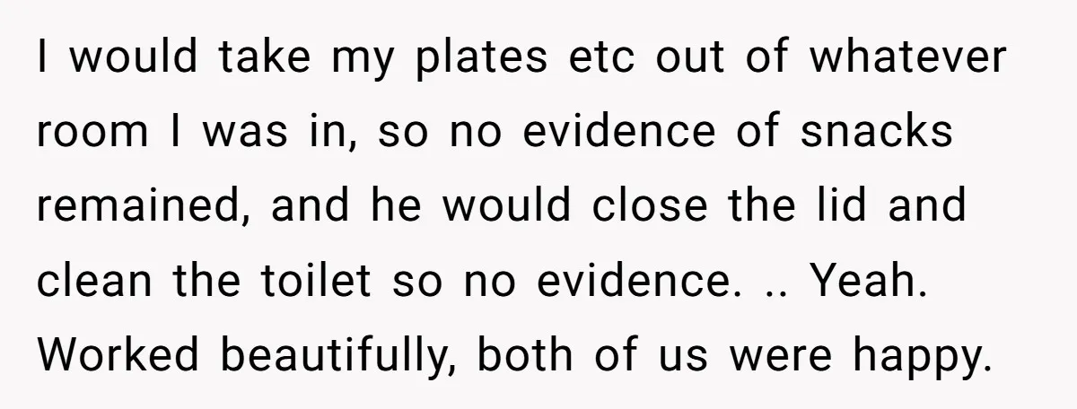 I would take my plates etc out of whatever room I was in, so no evidence of snacks remained, and he would close the lid and clean the toilet so...