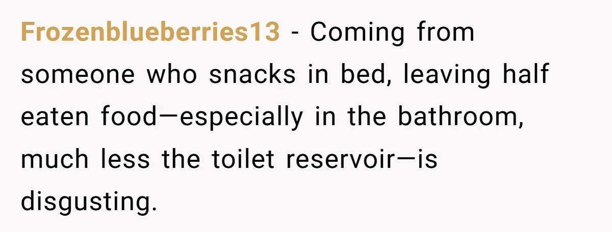 Frozenblueberries13 − Coming from someone who snacks in bed, leaving half eaten food—especially in the bathroom, much less the toilet reservoir—is disgusting.