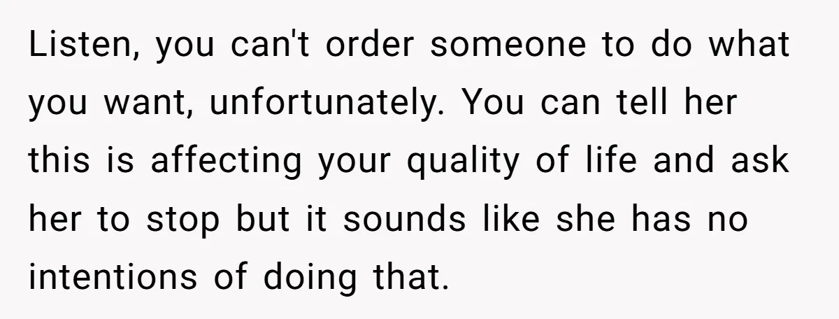 Listen, you can't order someone to do what you want, unfortunately. You can tell her this is affecting your quality of life and ask her to stop but it sounds...