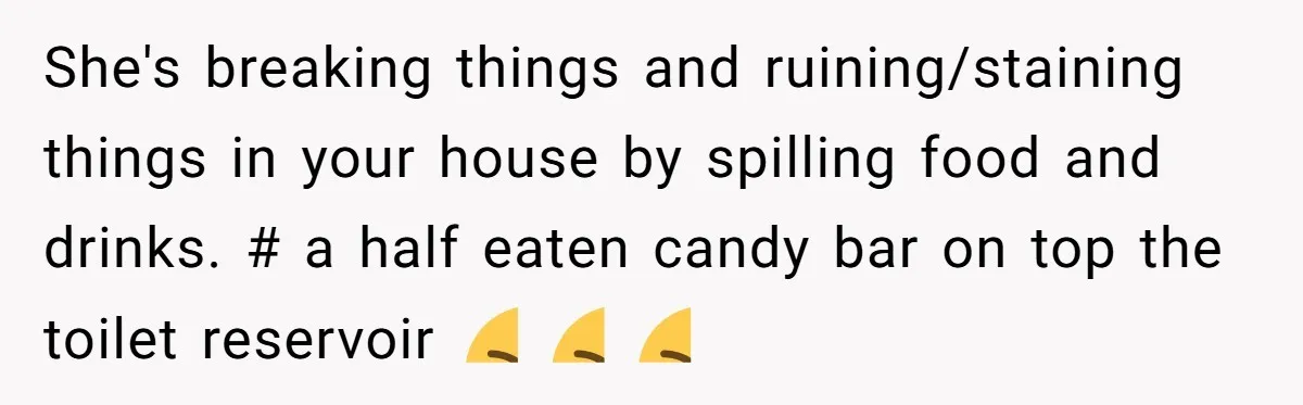 She's breaking things and ruining/staining things in your house by spilling food and drinks. # a half eaten candy bar on top the toilet reservoir 🤮 🤮 🤮