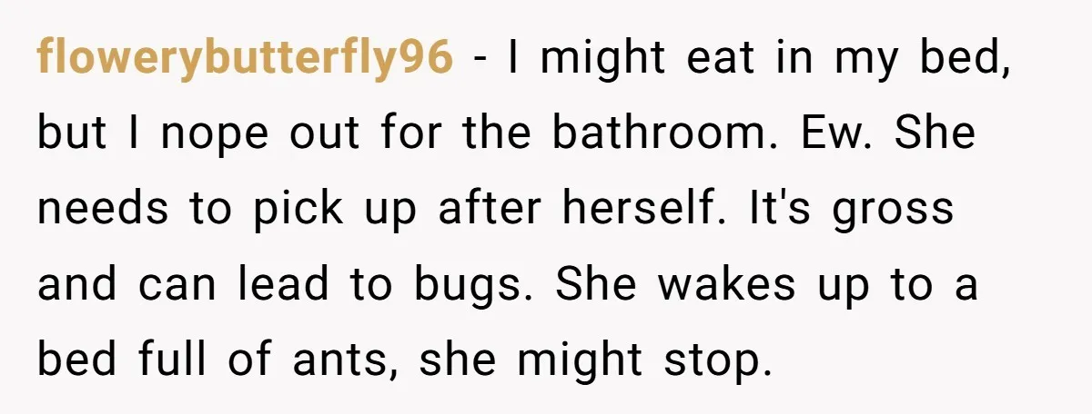 flowerybutterfly96 − I might eat in my bed, but I nope out for the bathroom. Ew. She needs to pick up after herself. It's gross and can lead to bugs....