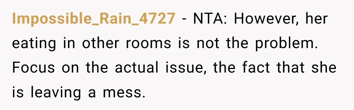 Impossible_Rain_4727 − NTA: However, her eating in other rooms is not the problem. Focus on the actual issue, the fact that she is leaving a mess.