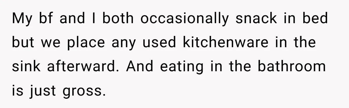 My bf and I both occasionally snack in bed but we place any used kitchenware in the sink afterward. And eating in the bathroom is just gross.