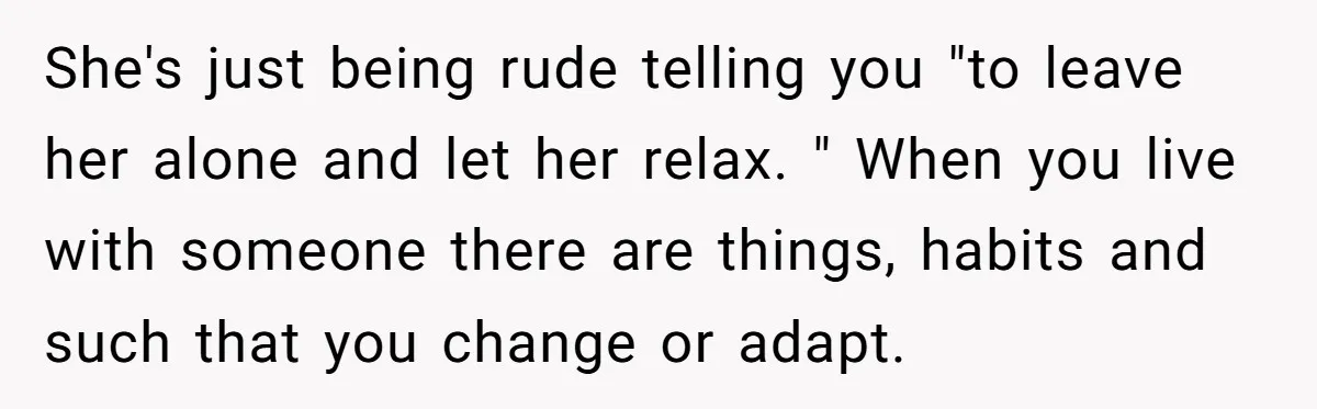 She's just being rude telling you "to leave her alone and let her relax. " When you live with someone there are things, habits and such that you change or...
