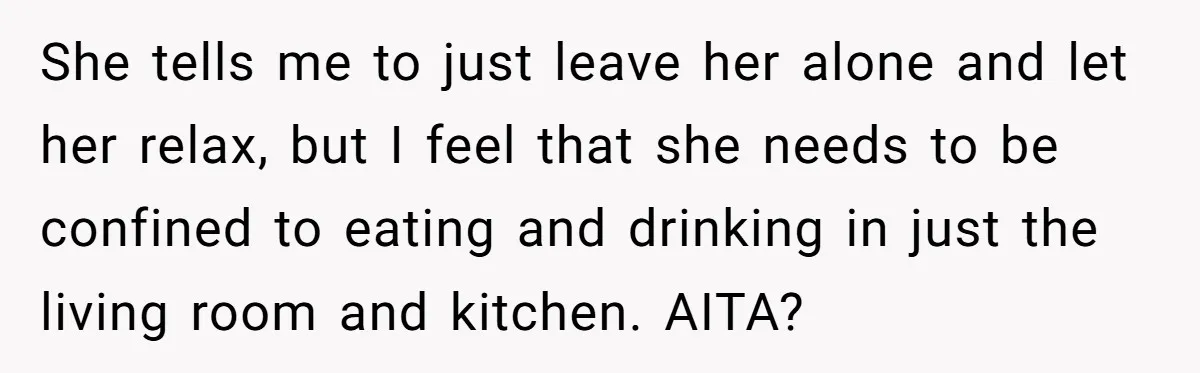 She tells me to just leave her alone and let her relax, but I feel that she needs to be confined to eating and drinking in just the living room...