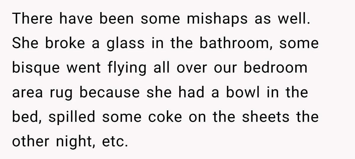 There have been some mishaps as well. She broke a glass in the bathroom, some bisque went flying all over our bedroom area rug because she had a bowl in...