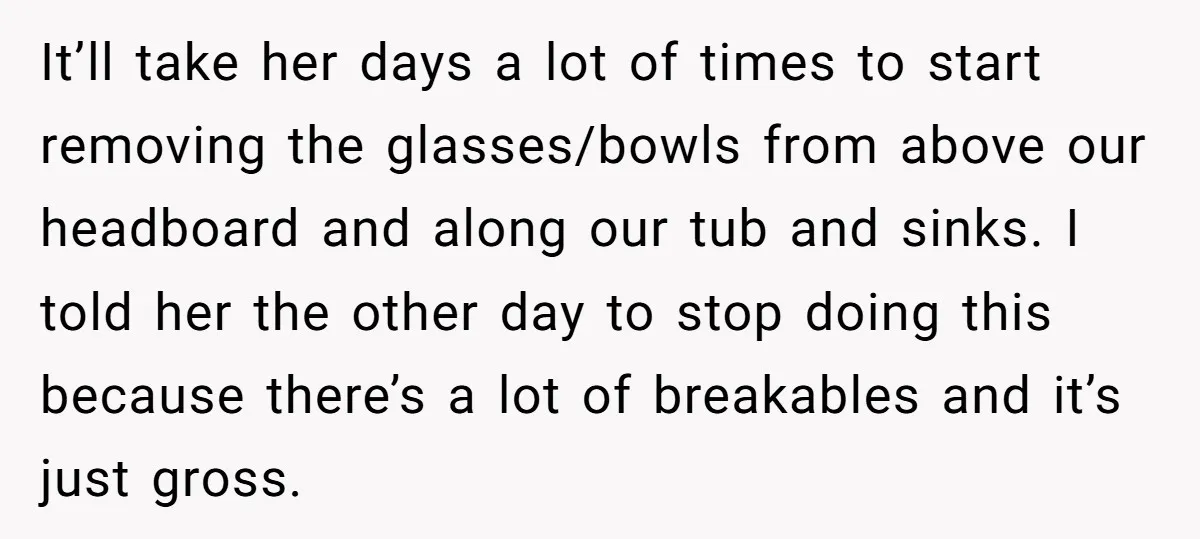 It’ll take her days a lot of times to start removing the glasses/bowls from above our headboard and along our tub and sinks. I told her the other day to...