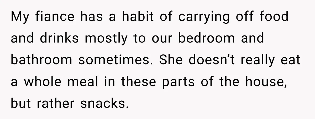 My fiance has a habit of carrying off food and drinks mostly to our bedroom and bathroom sometimes. She doesn’t really eat a whole meal in these parts of the...
