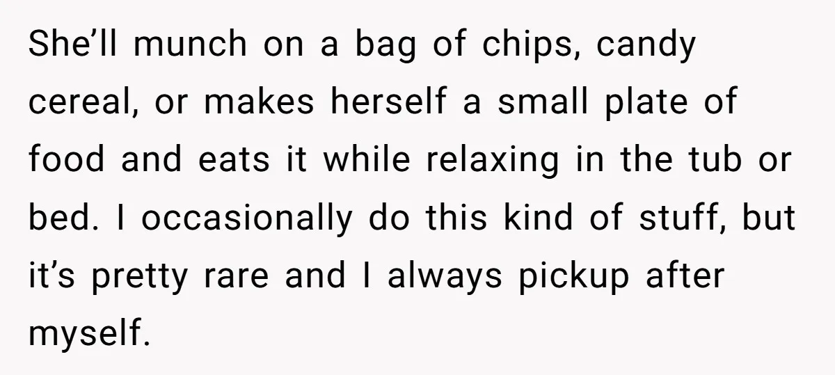She’ll munch on a bag of chips, candy cereal, or makes herself a small plate of food and eats it while relaxing in the tub or bed. I occasionally do...