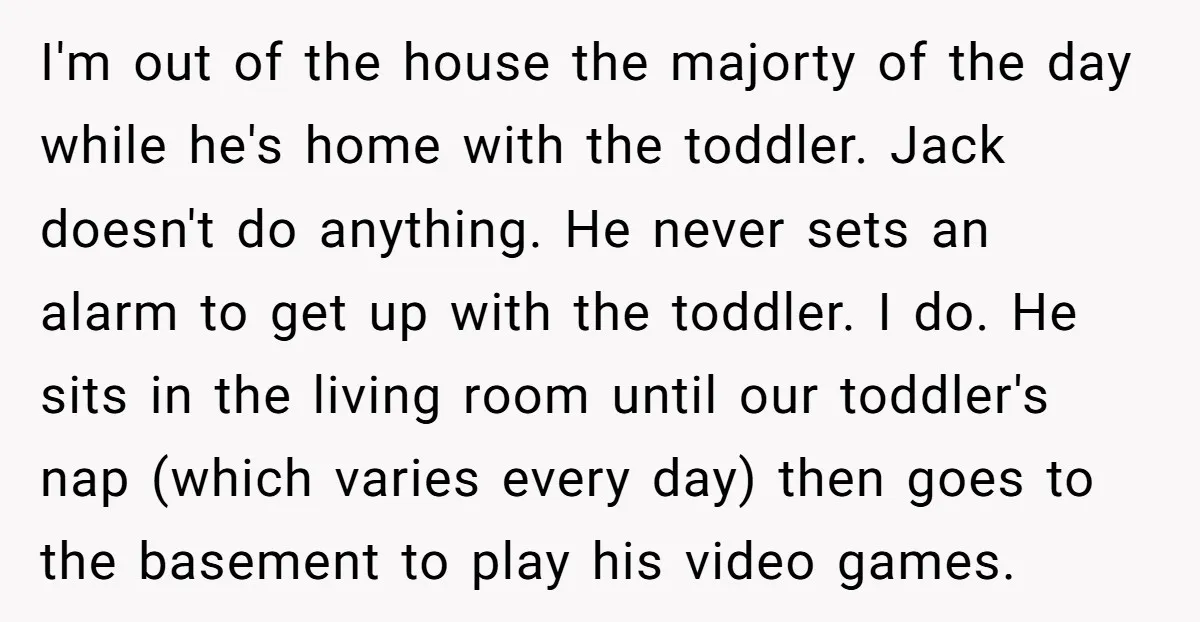 I'm out of the house the majorty of the day while he's home with the toddler. Jack doesn't do anything. He never sets an alarm to get up with the...