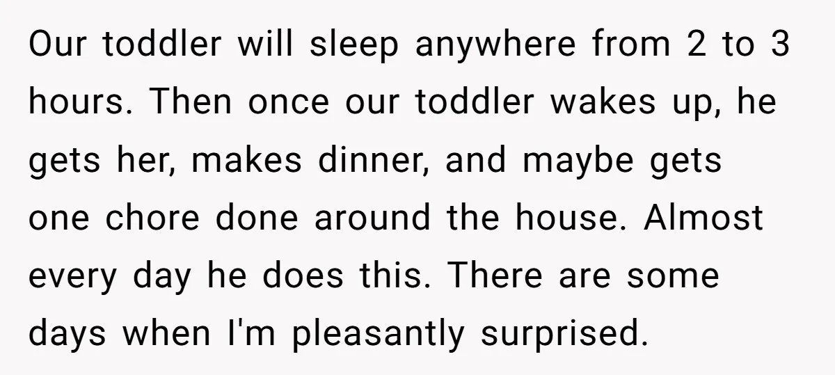 Our toddler will sleep anywhere from 2 to 3 hours. Then once our toddler wakes up, he gets her, makes dinner, and maybe gets one chore done around the house....
