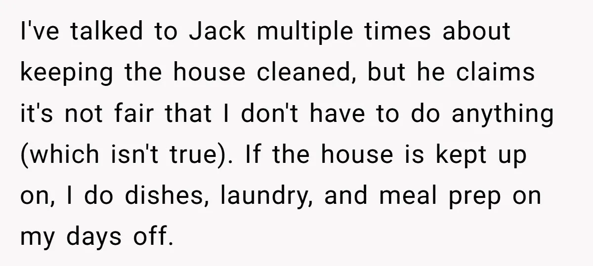 I've talked to Jack multiple times about keeping the house cleaned, but he claims it's not fair that I don't have to do anything (which isn't true). If the house...