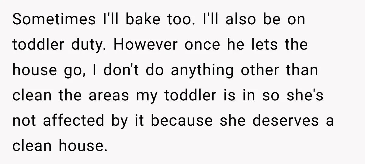 Sometimes I'll bake too. I'll also be on toddler duty. However once he lets the house go, I don't do anything other than clean the areas my toddler is in...
