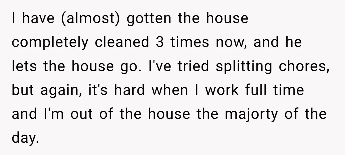 I have (almost) gotten the house completely cleaned 3 times now, and he lets the house go. I've tried splitting chores, but again, it's hard when I work full time...