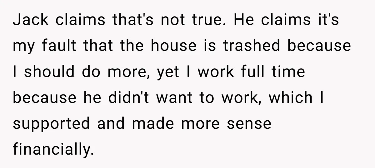 Jack claims that's not true. He claims it's my fault that the house is trashed because I should do more, yet I work full time because he didn't want to...