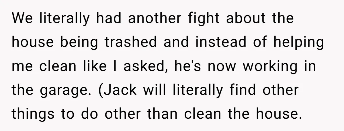 We literally had another fight about the house being trashed and instead of helping me clean like I asked, he's now working in the garage. (Jack will literally find other...
