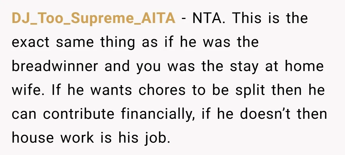 DJ_Too_Supreme_AITA − NTA. This is the exact same thing as if he was the breadwinner and you was the stay at home wife. If he wants chores to be split...