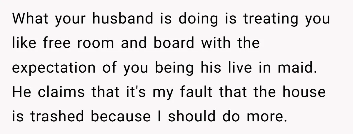 What your husband is doing is treating you like free room and board with the expectation of you being his live in maid. He claims that it's my fault that...